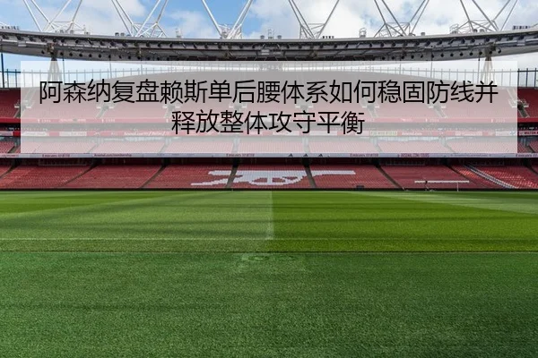 阿森纳复盘赖斯单后腰体系如何稳固防线并释放整体攻守平衡