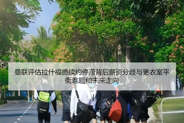 曼联评估拉什福德续约停滞背后薪资分歧与更衣室平衡难题和未来走向