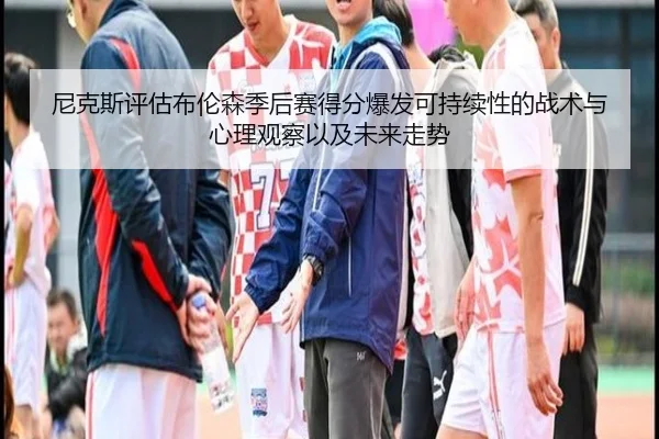 尼克斯评估布伦森季后赛得分爆发可持续性的战术与心理观察以及未来走势