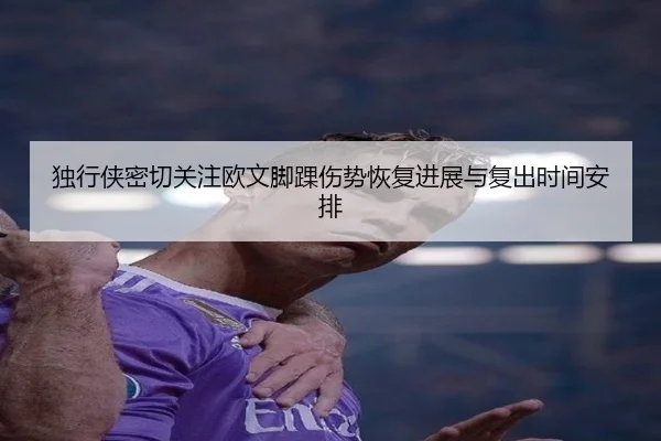 独行侠密切关注欧文脚踝伤势恢复进展与复出时间安排