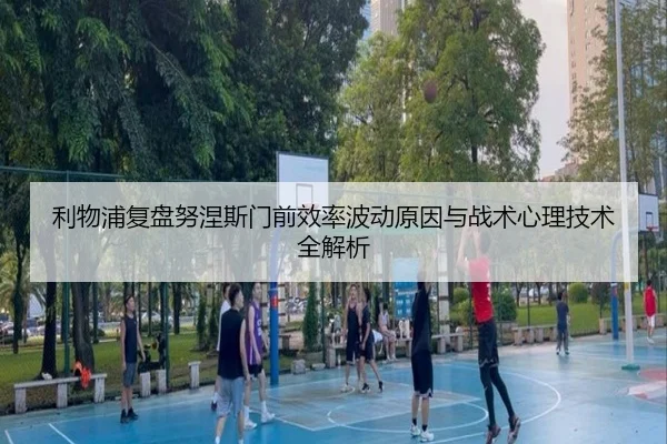 利物浦复盘努涅斯门前效率波动原因与战术心理技术全解析