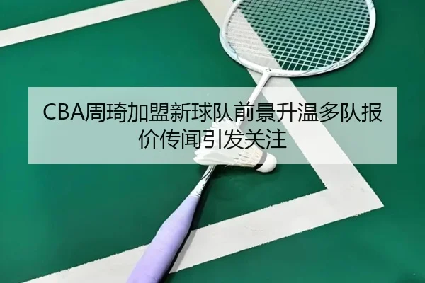 CBA周琦加盟新球队前景升温多队报价传闻引发关注