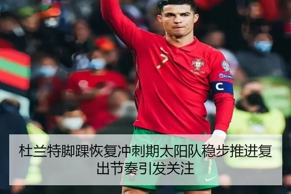 杜兰特脚踝恢复冲刺期太阳队稳步推进复出节奏引发关注