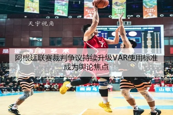 阿根廷联赛裁判争议持续升级VAR使用标准成为舆论焦点